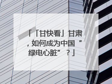 「甘快看」甘肃，如何成为中国“绿电心脏”？