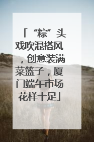 “粽”头戏吹混搭风，创意装满菜篮子，厦门端午市场花样十足