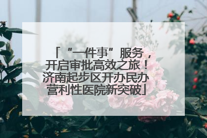“一件事”服务，开启审批高效之旅！济南起步区开办民办营利性医院新突破