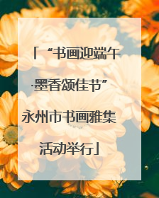 “书画迎端午·墨香颂佳节”永州市书画雅集活动举行