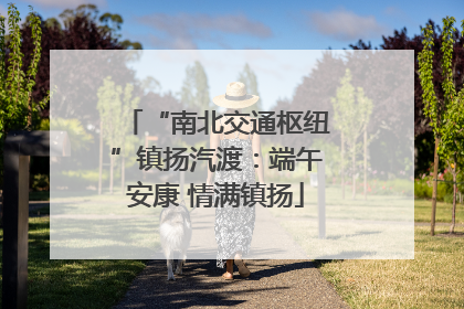 “南北交通枢纽”镇扬汽渡：端午安康 情满镇扬