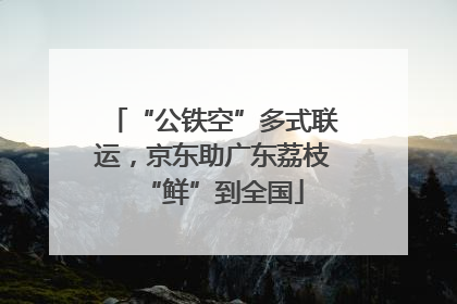 “公铁空”多式联运，京东助广东荔枝“鲜”到全国