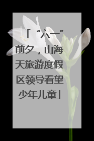 “六一”前夕，山海天旅游度假区领导看望少年儿童