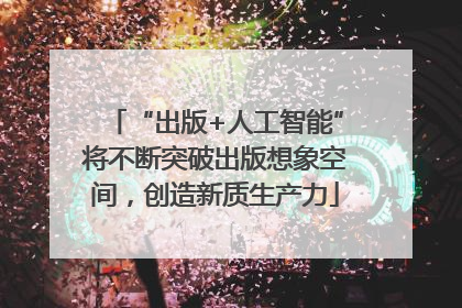 “出版+人工智能”将不断突破出版想象空间，创造新质生产力