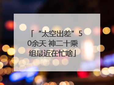 “太空出差”50余天 神二十乘组最近在忙啥