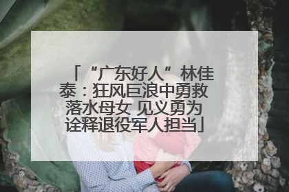 “广东好人”林佳泰：狂风巨浪中勇救落水母女 见义勇为诠释退役军人担当