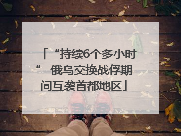 “持续6个多小时” 俄乌交换战俘期间互袭首都地区
