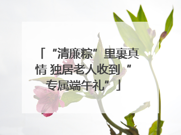 “清廉粽”里裹真情 独居老人收到“专属端午礼”