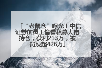 “老鼠仓”曝光！中信证券前员工偷看私募大佬持仓，获利213万，被罚没超426万