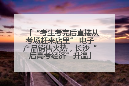 “考生考完后直接从考场赶来店里” 电子产品销售火热，长沙“后高考经济”升温