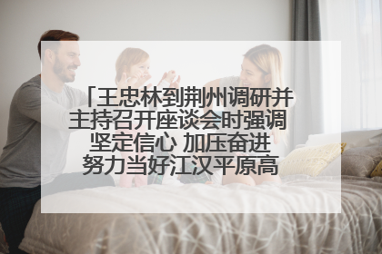 王忠林到荆州调研并主持召开座谈会时强调 坚定信心 加压奋进 努力当好江汉平原高质量发展排头兵