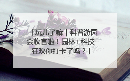 玩儿了嘛｜科普游园会收官啦！园林+科技狂欢你打卡了吗？
