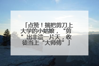 点赞！揣把剪刀上大学的小姑娘，“剪”出非遗一片天，收徒当上“大师傅”