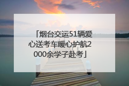 烟台交运51辆爱心送考车暖心护航2000余学子赴考