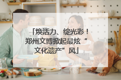 焕活力、绽光彩！郑州文博掀起最炫“文化遗产”风
