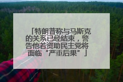 特朗普称与马斯克的关系已经结束，警告他若资助民主党将面临“严重后果”
