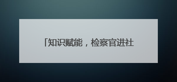 知识赋能，检察官进社区分享素能提升心得
