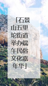 石景山五里坨街道举办端午民俗文化嘉年华