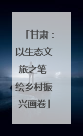 甘肃：以生态文旅之笔 绘乡村振兴画卷