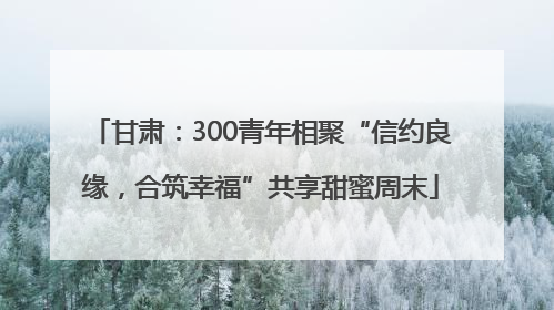 甘肃：300青年相聚“信约良缘，合筑幸福”共享甜蜜周末