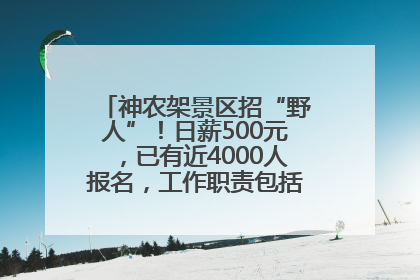 神农架景区招“野人”！日薪500元，已有近4000人报名，工作职责包括“接受游客投喂”