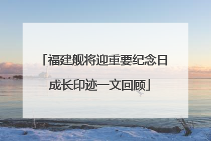 福建舰将迎重要纪念日 成长印迹一文回顾