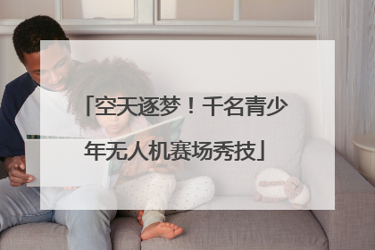 空天逐梦！千名青少年无人机赛场秀技