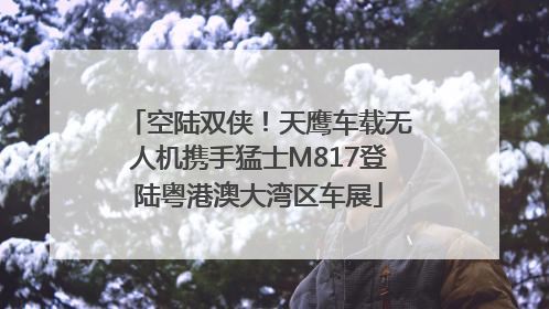 空陆双侠！天鹰车载无人机携手猛士M817登陆粤港澳大湾区车展