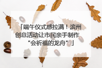 端午仪式感拉满！滨州创意活动让市民亲手制作“会祈福的龙舟”