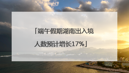 端午假期湖南出入境人数预计增长17%