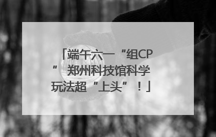 端午六一“组CP” 郑州科技馆科学玩法超“上头”！