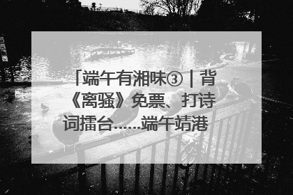 端午有湘味③｜背《离骚》免票、打诗词擂台……端午靖港古镇趣味多