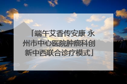 端午艾香传安康 永州市中心医院肿瘤科创新中西联合诊疗模式