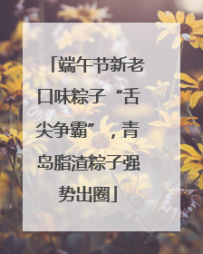 端午节新老口味粽子“舌尖争霸”，青岛脂渣粽子强势出圈