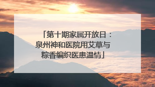 第十期家属开放日：泉州神和医院用艾草与粽香编织医患温情