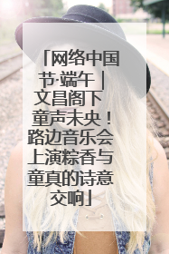 网络中国节·端午｜文昌阁下 童声未央！路边音乐会上演粽香与童真的诗意交响