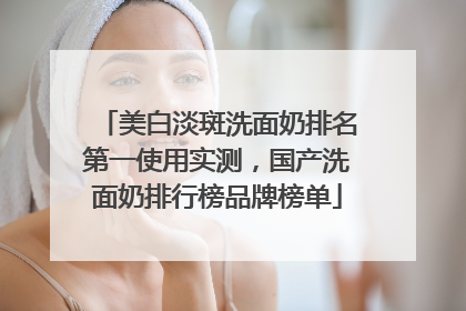 美白淡斑洗面奶排名第一使用实测，国产洗面奶排行榜品牌榜单
