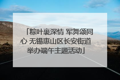 粽叶裹深情 军舞颂同心 无锡惠山区长安街道举办端午主题活动
