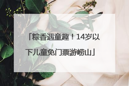 粽香遇童趣！14岁以下儿童免门票游崂山