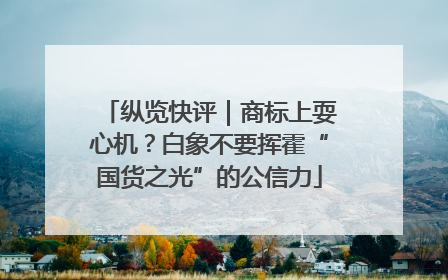 纵览快评｜商标上耍心机？白象不要挥霍“国货之光”的公信力