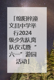 绵阳梓潼文昌中学举行2024级少先队离队仪式暨“六一”游园活动
