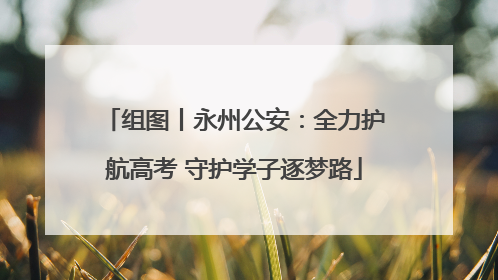 组图丨永州公安：全力护航高考 守护学子逐梦路