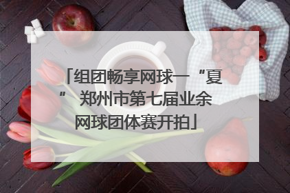 组团畅享网球一“夏” 郑州市第七届业余网球团体赛开拍