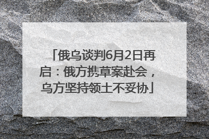 俄乌谈判6月2日再启：俄方携草案赴会，乌方坚持领土不妥协