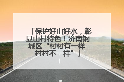 保护好山好水，彰显山村特色！济南钢城区“村村有一样 村村不一样”