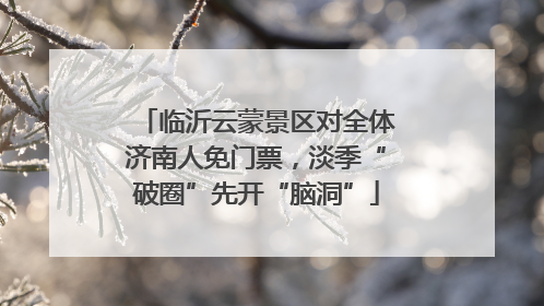 临沂云蒙景区对全体济南人免门票，淡季“破圈”先开“脑洞”