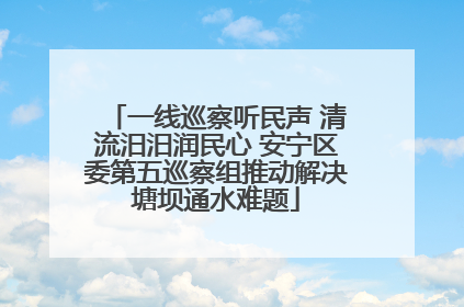 一线巡察听民声 清流汨汨润民心 安宁区委第五巡察组推动解决塘坝通水难题