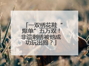 一双绣花鞋“爆单”五万双！非遗刺绣被他成功玩出圈？