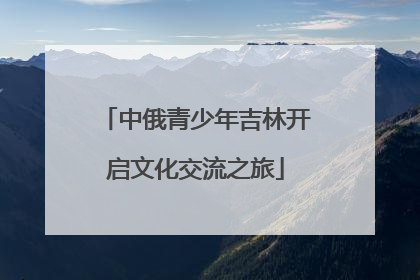 中俄青少年吉林开启文化交流之旅