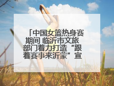 中国女篮热身赛期间 临沂市文旅部门着力打造“跟着赛事来沂蒙”宣传品牌